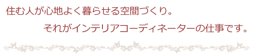 住む人が心地よく暮らせる空間づくり。それがインテリアコーディネーターの仕事です。